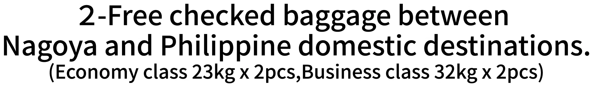 2-Free checked baggage between Nagoya and Philippine domestic destinations.(Economy class 23kg x 2pcs,Business class 32kg x 2pcs)