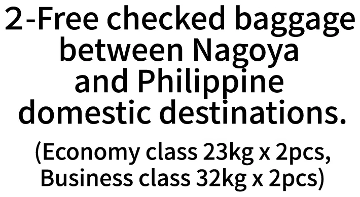 2-Free checked baggage between Nagoya and Philippine domestic destinations.(Economy class 23kg x 2pcs,Business class 32kg x 2pcs)